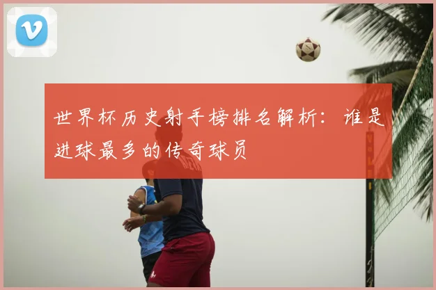 世界杯历史射手榜排名解析：谁是进球最多的传奇球员