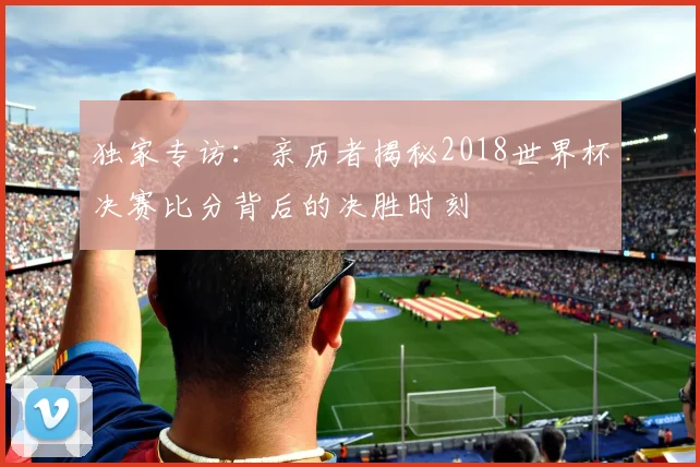 独家专访:亲历者揭秘2018世界杯决赛比分背后的决胜时刻