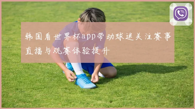 韩国看世界杯app带动球迷关注赛事直播与观赛体验提升