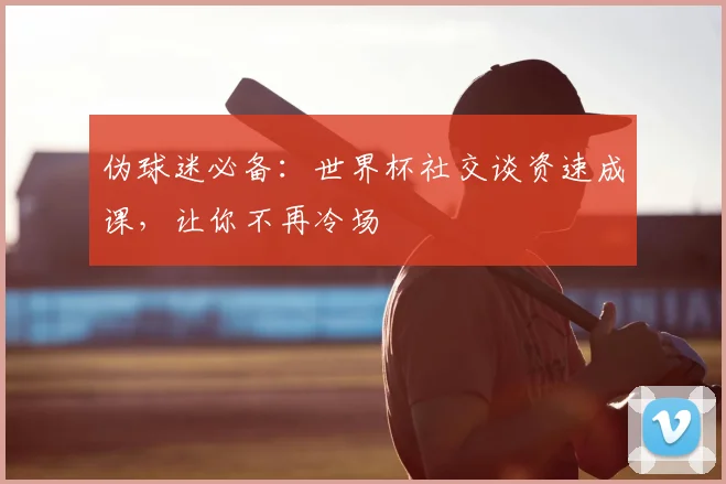 伪球迷必备：世界杯社交谈资速成课，让你不再冷场