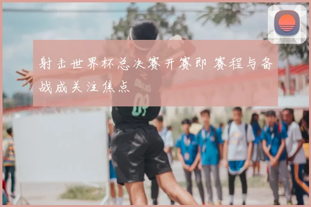 射击世界杯总决赛开赛即 赛程与备战成关注焦点