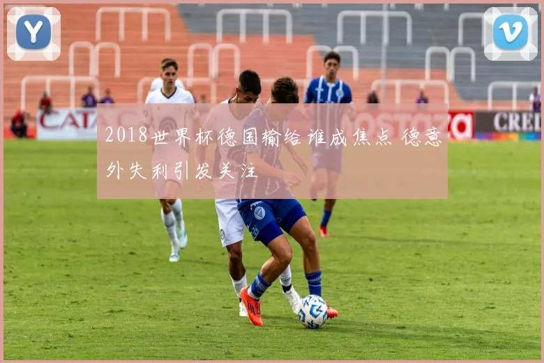 2018世界杯德国输给谁成焦点 德意外失利引发关注